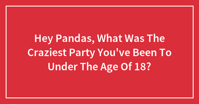 Hey Pandas, What Was The Craziest Party You’ve Been To Under The Age Of 18? (Closed)