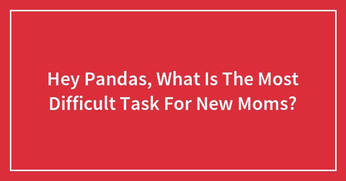 Hey Pandas, What Is The Most Difficult Task For New Moms? (Closed)