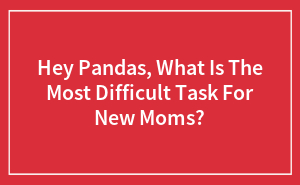 Hey Pandas, What Is The Most Difficult Task For New Moms?
