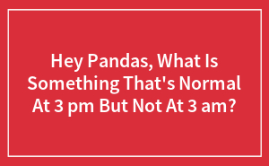 Hey Pandas, What Is Something That's Normal At 3 pm But Not At 3 am?