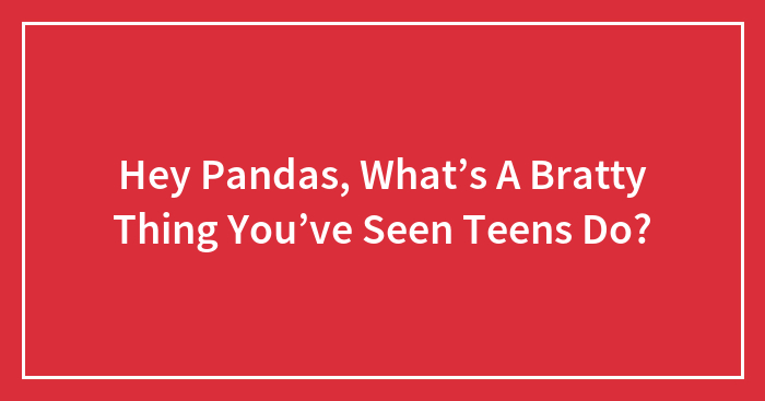 Hey Pandas, What’s A Bratty Thing You’ve Seen Teens Do?