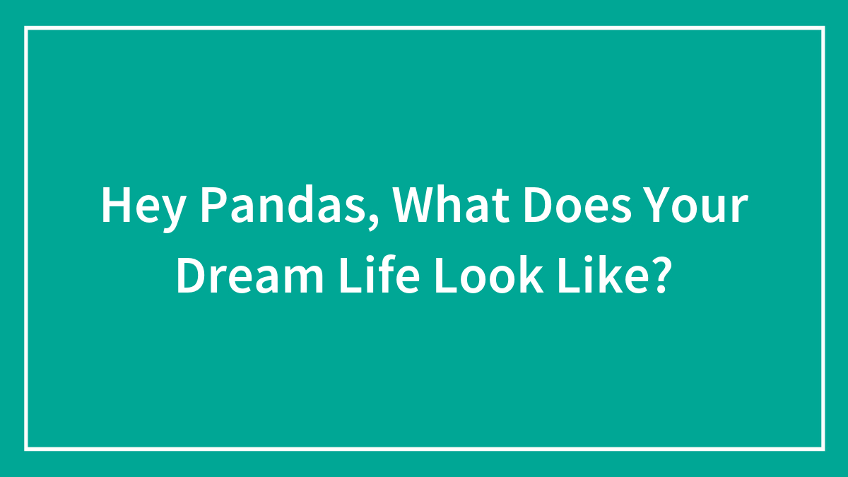 Hey Pandas, What Does Your Dream Life Look Like? (Closed)