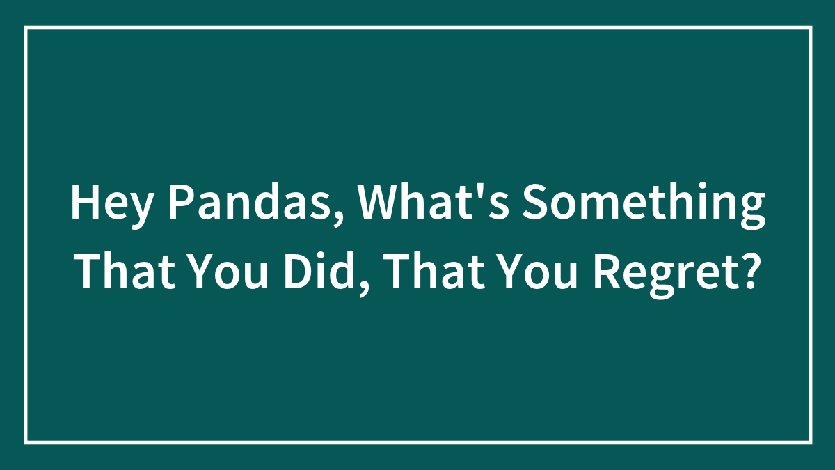 Hey Pandas, What’s Something That You Did, That You Regret? (Closed)
