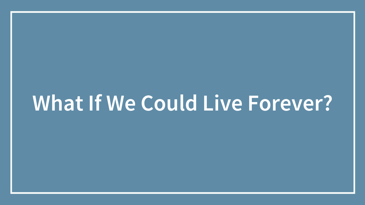 What If We Could Live Forever?