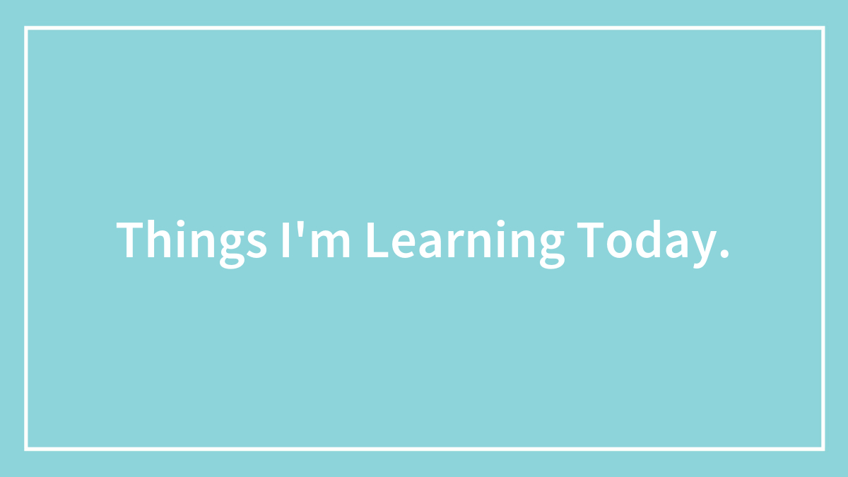 Things I’m Learning Today.