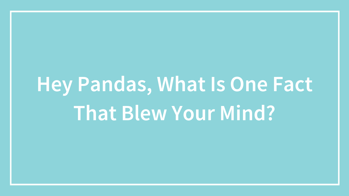 Hey Pandas, What Is One Fact That Blew Your Mind?