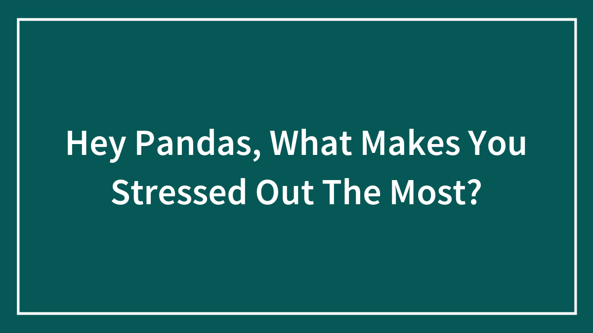 Hey Pandas, What Makes You Stressed Out The Most? (Closed)