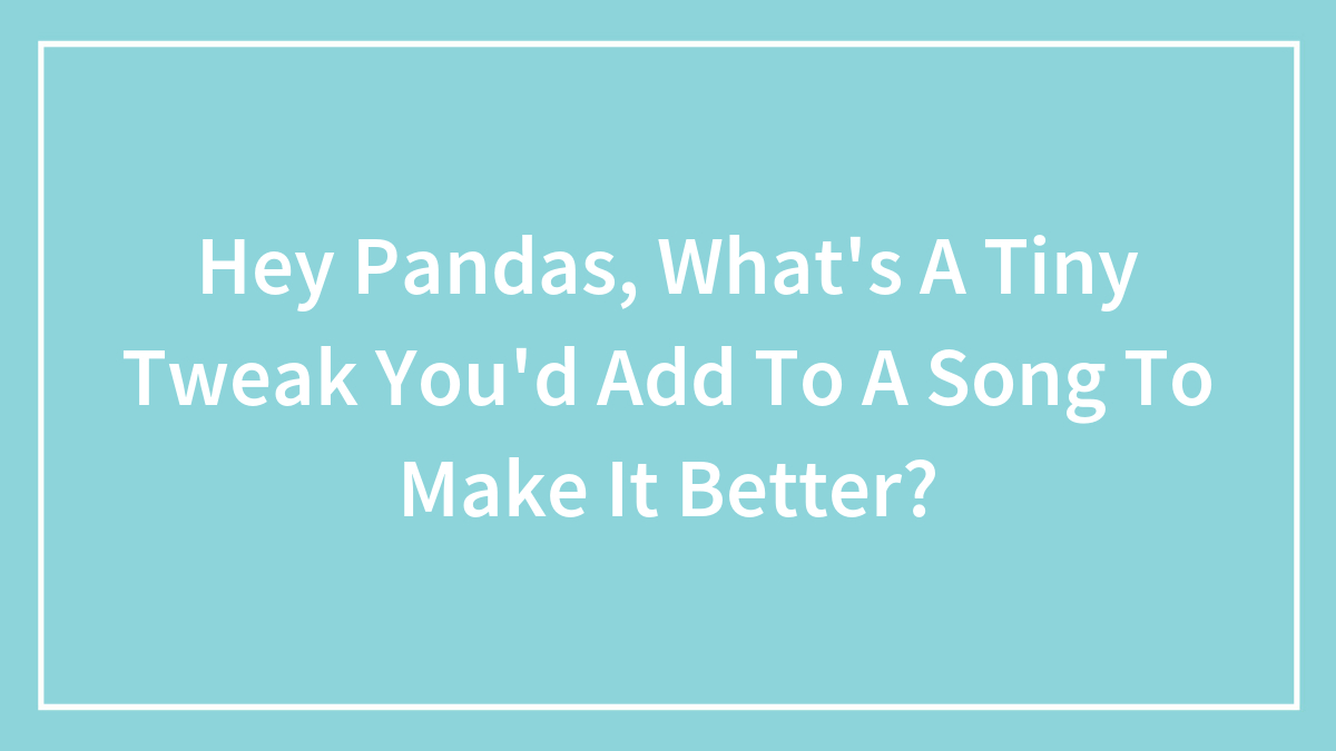 Hey Pandas, What’s A Tiny Tweak You’d Add To A Song To Make It Better? (Closed)