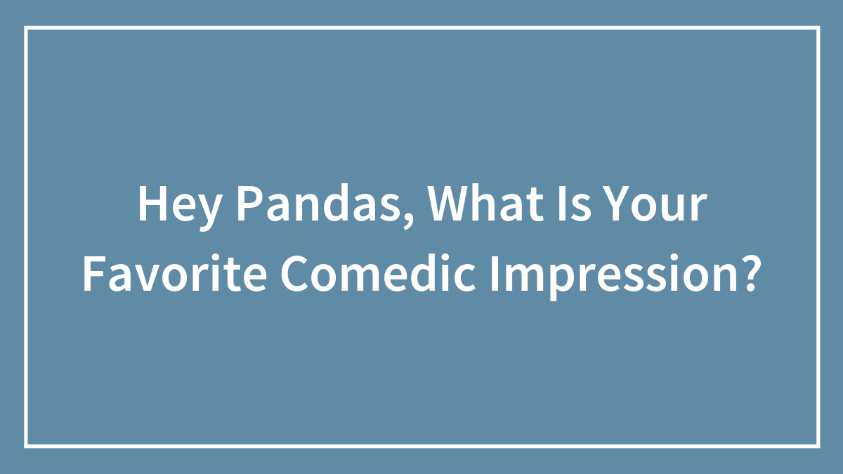 Hey Pandas, What Is Your Favorite Comedic Impression? (Closed)