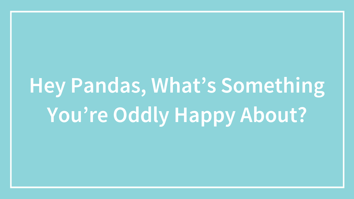 Hey Pandas, What’s Something You’re Oddly Happy About? (Closed)