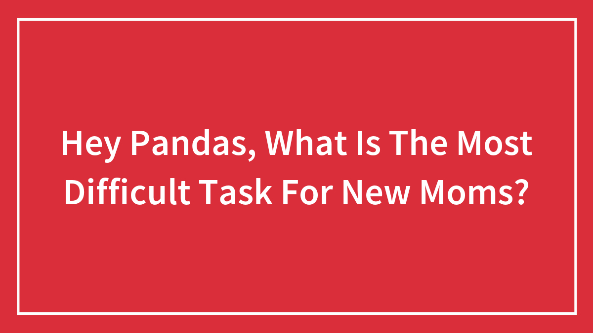 Hey Pandas, What Is The Most Difficult Task For New Moms? (Closed)