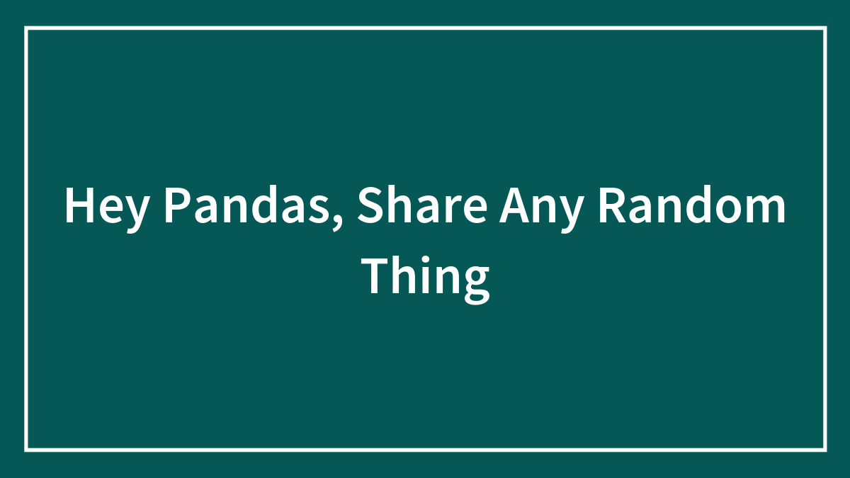 Hey Pandas, Share Any Random Thing (Closed)