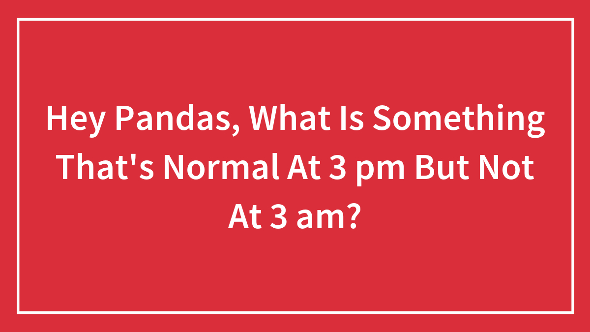 Hey Pandas, What Is Something That’s Normal At 3 pm But Not At 3 am? (Closed)
