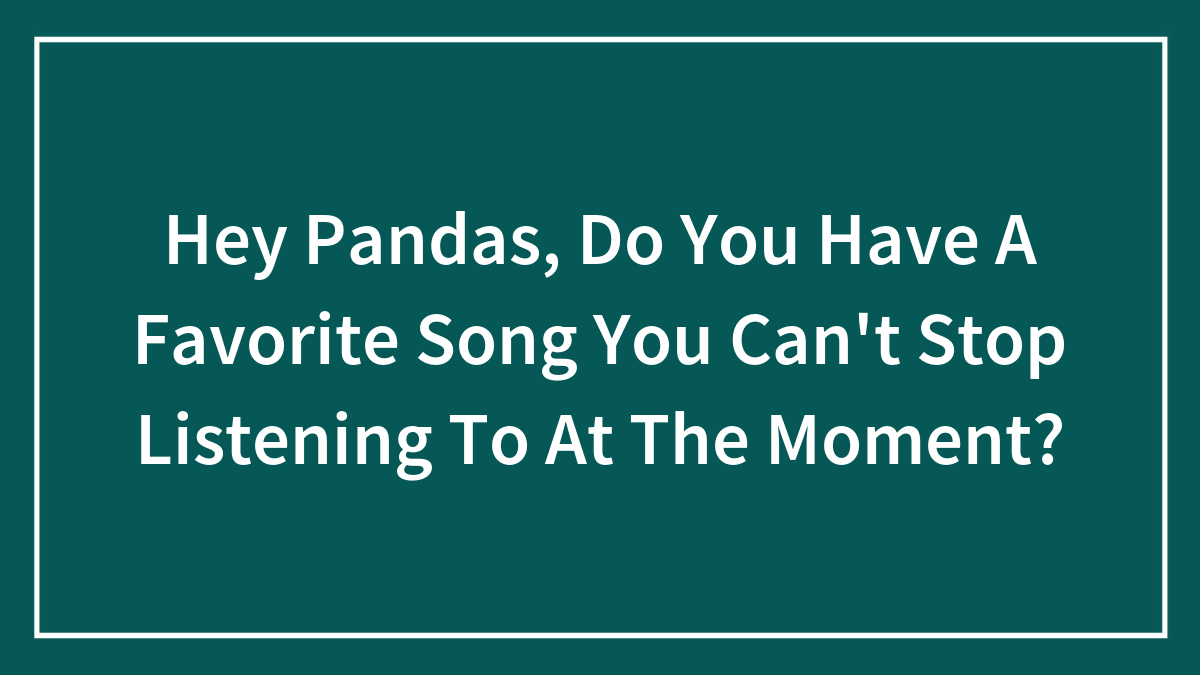 Hey Pandas, Do You Have A Favorite Song You Can’t Stop Listening To At The Moment? (Closed)