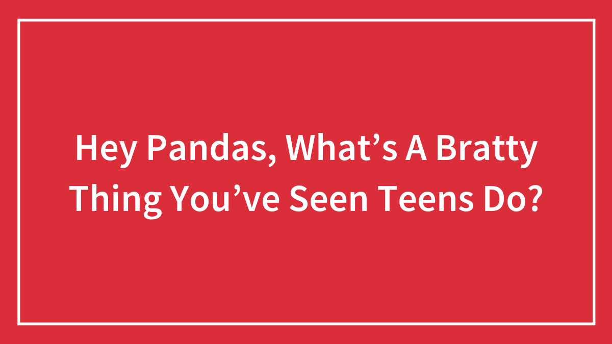 Hey Pandas, What’s A Bratty Thing You’ve Seen Teens Do?