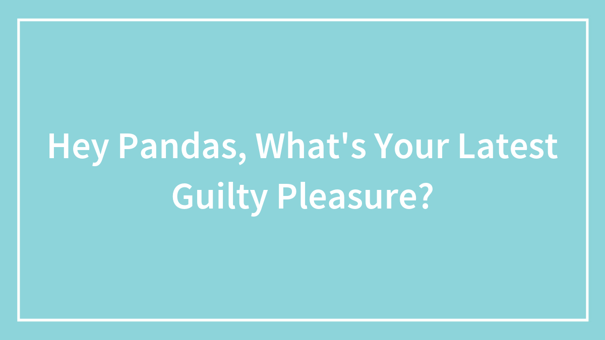 Hey Pandas, What’s Your Latest Guilty Pleasure? (Closed)