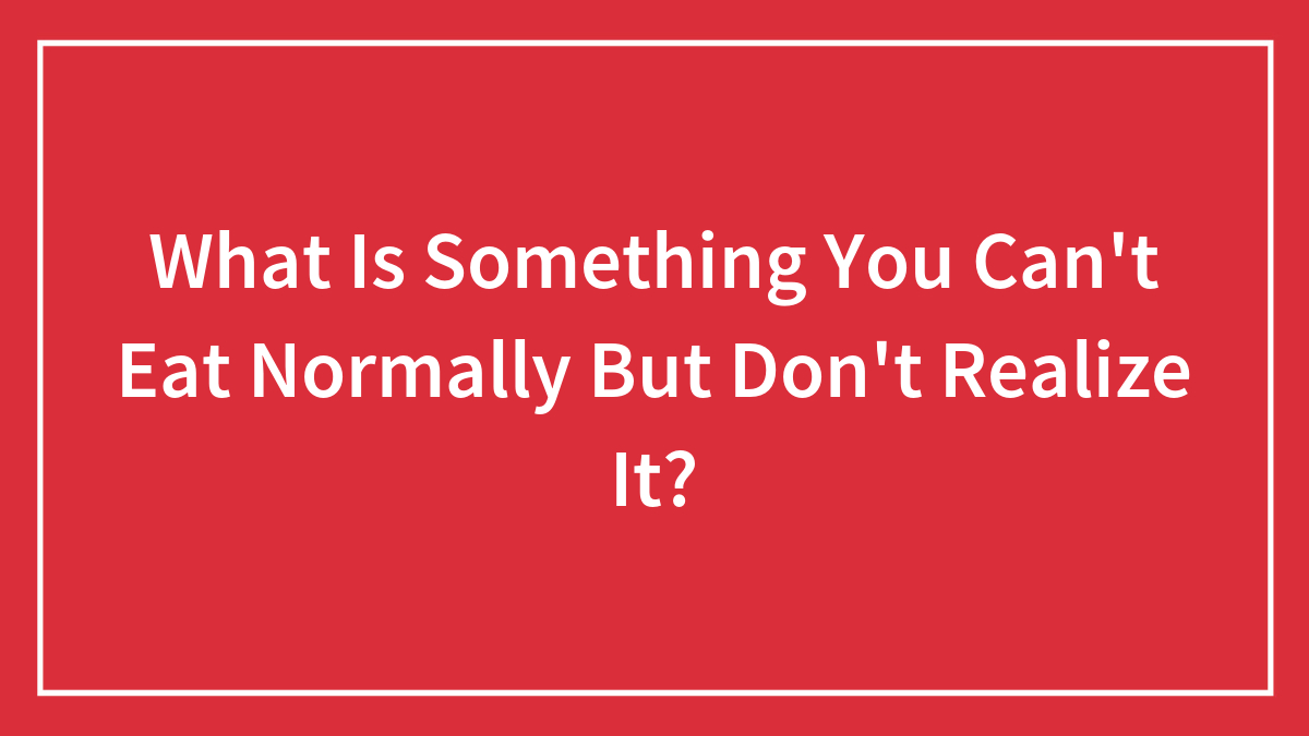 Hey Pandas, What Is Something You Can’t Eat Normally But Don’t Realize It?