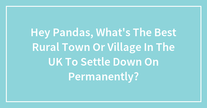 Hey Pandas, What’s The Best Rural Town Or Village In The UK To Settle Down On Permanently? (Closed)