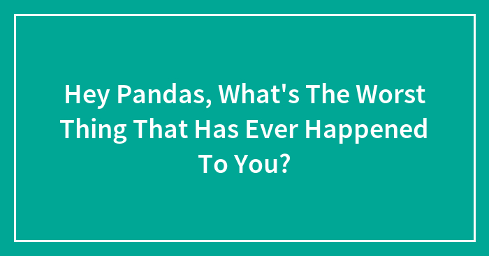 Hey Pandas, What’s The Worst Thing That Has Ever Happened To You? (Closed)