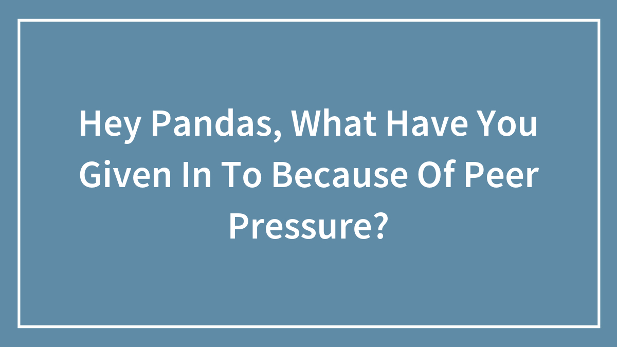 Hey Pandas, What Have You Given In To Because Of Peer Pressure? (Closed)