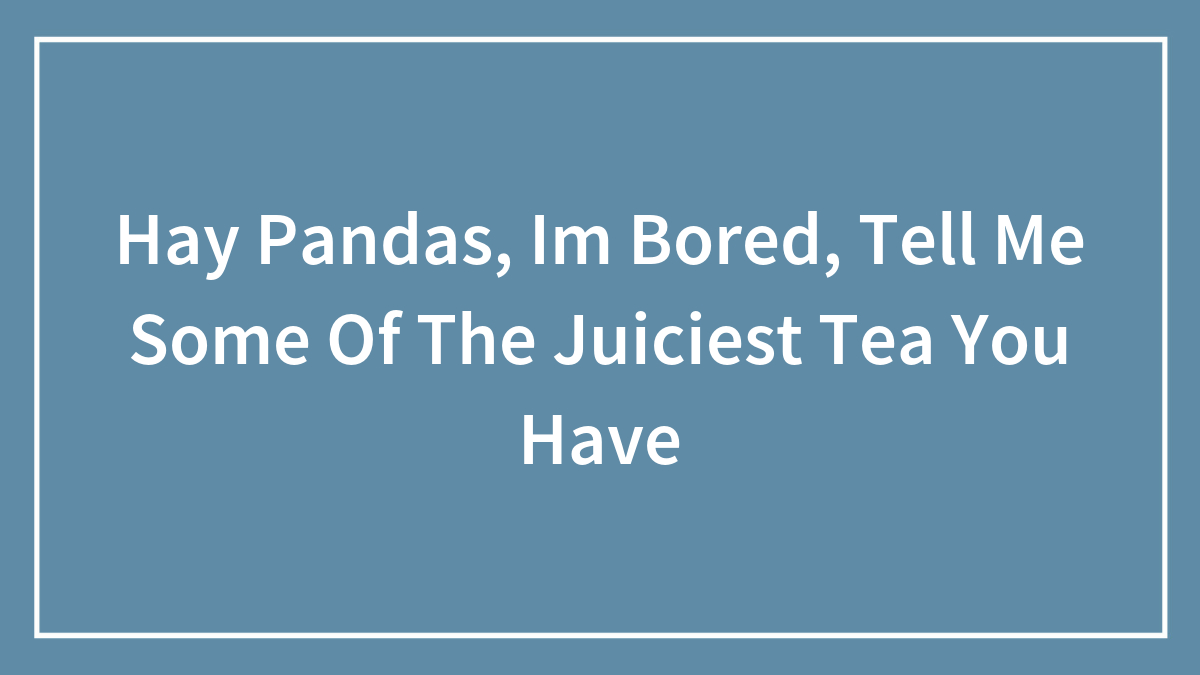 Hay Pandas, Im Bored, Tell Me Some Of The Juiciest Tea You Have