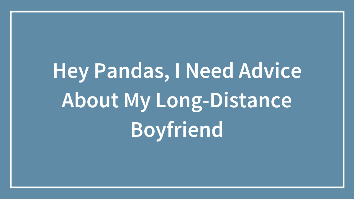 Hey Pandas, I Need Advice About My Long-Distance Boyfriend (Closed)