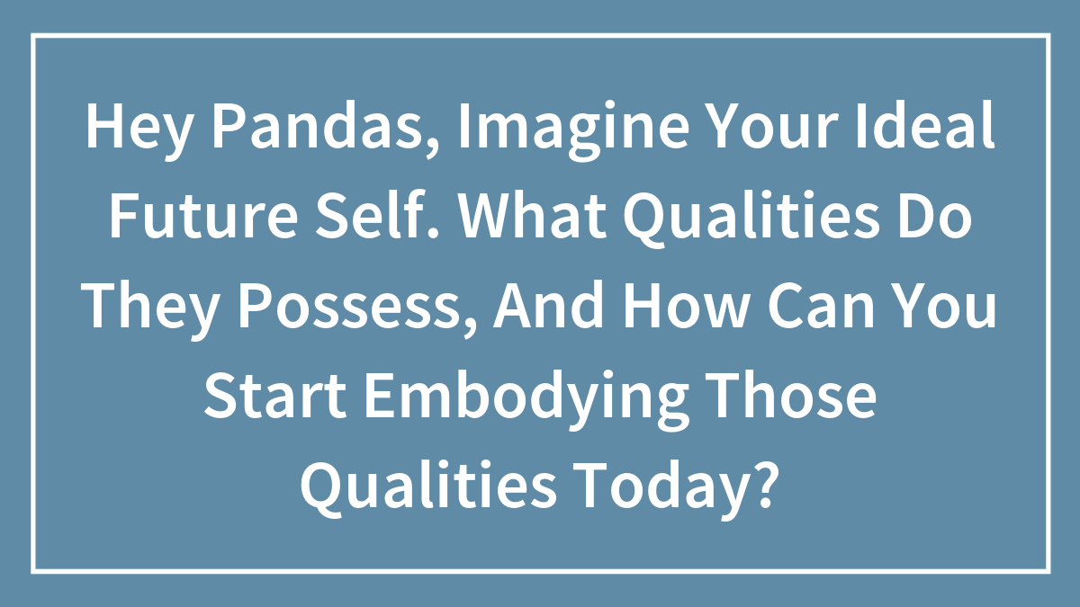Hey Pandas, Imagine Your Ideal Future Self. What Qualities Do They Possess, And How Can You Start Embodying Those Qualities Today?