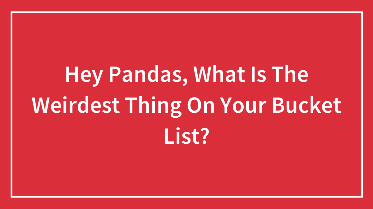 Hey Pandas, What Is The Weirdest Thing On Your Bucket List? (Closed)