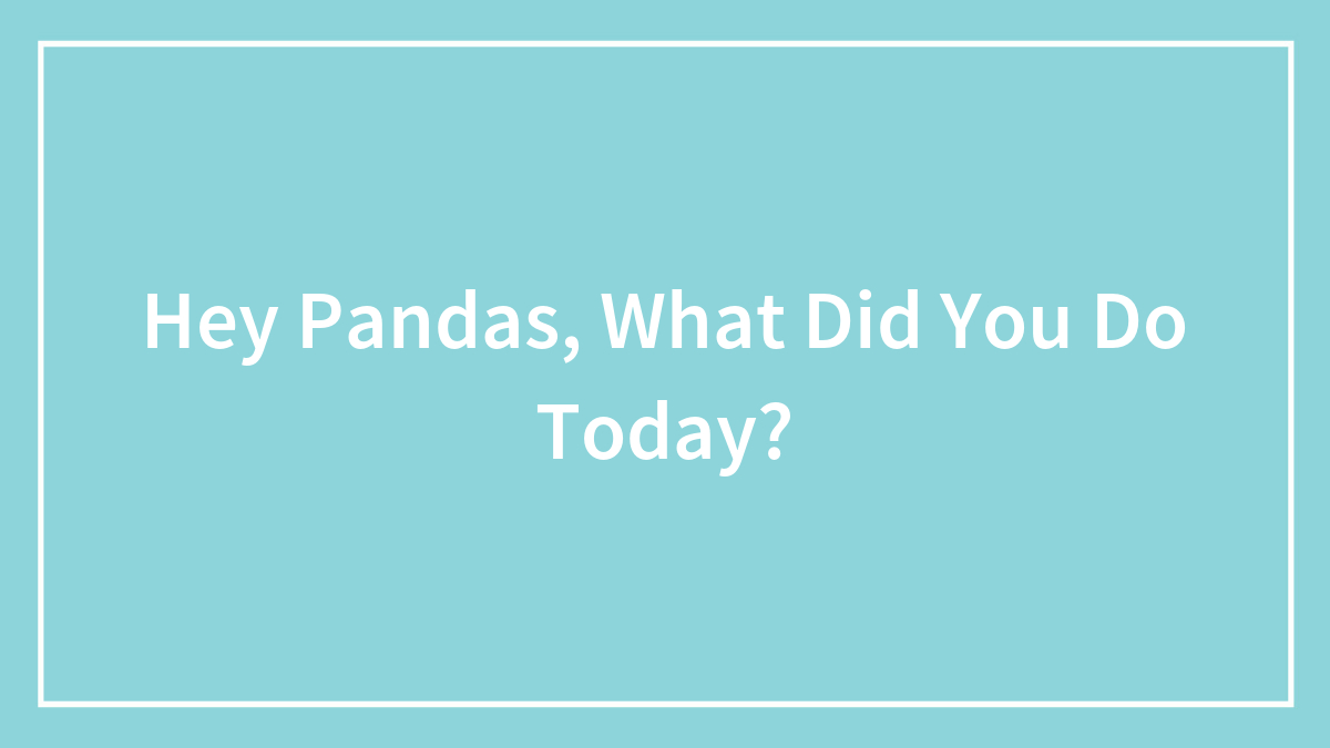 Hey Pandas, What Did You Do Today? (Closed)