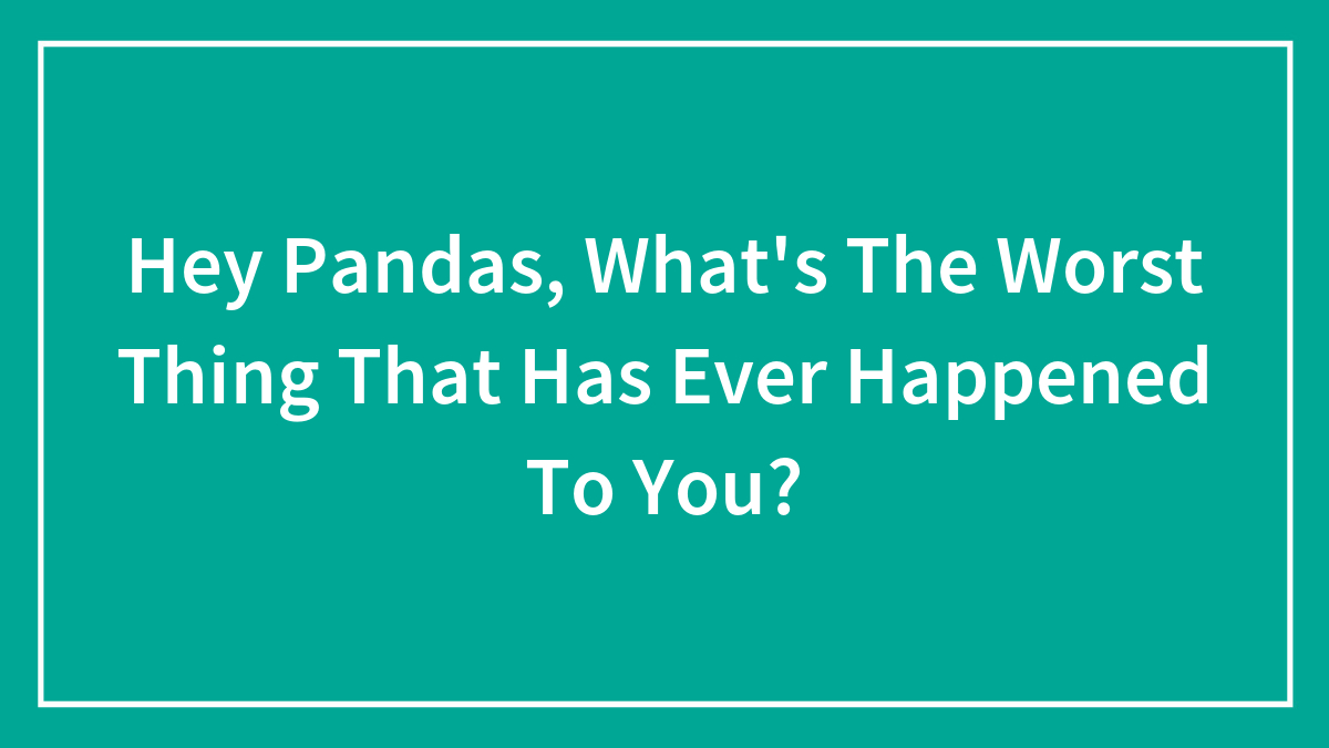 Hey Pandas, What’s The Worst Thing That Has Ever Happened To You? (Closed)