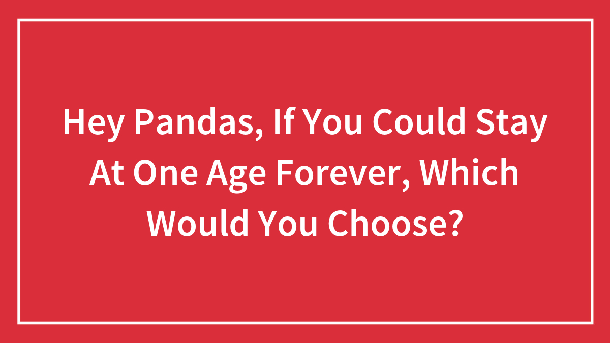 Hey Pandas, If You Could Stay At One Age Forever, Which Would You Choose? (Closed)