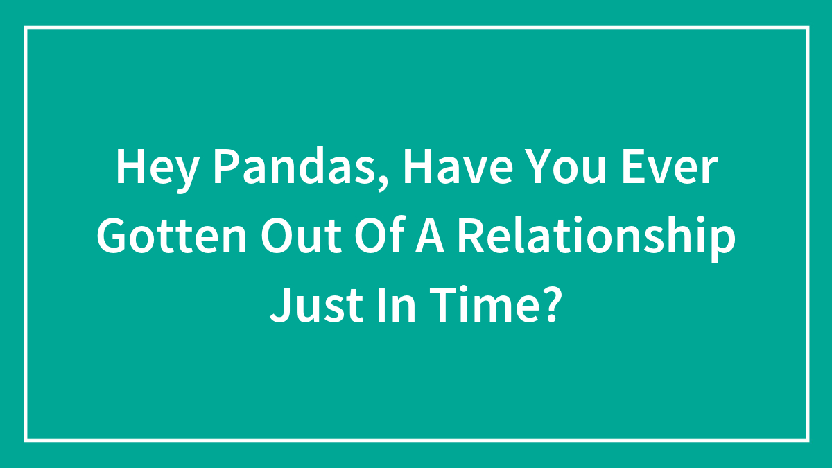 Hey Pandas, Have You Ever Gotten Out Of A Relationship Just In Time? (Closed)
