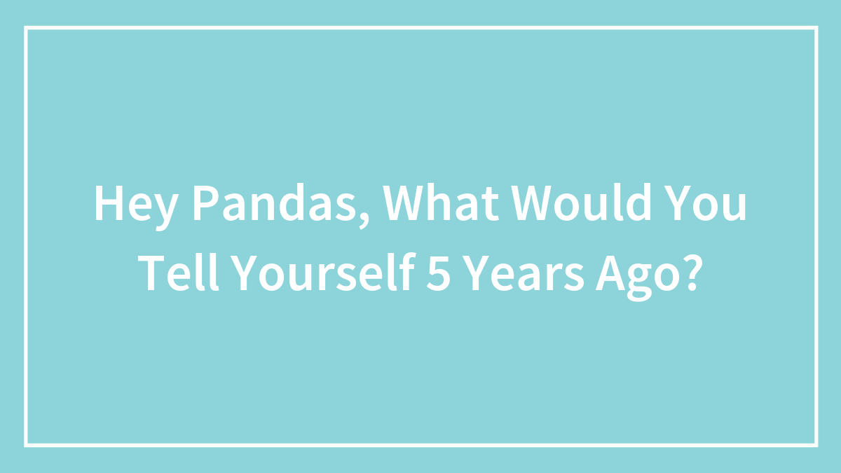 Hey Pandas, What Would You Tell Yourself 5 Years Ago? (Closed)