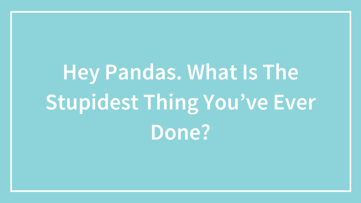 Hey Pandas, What Is The Stupidest Thing You’ve Ever Done?