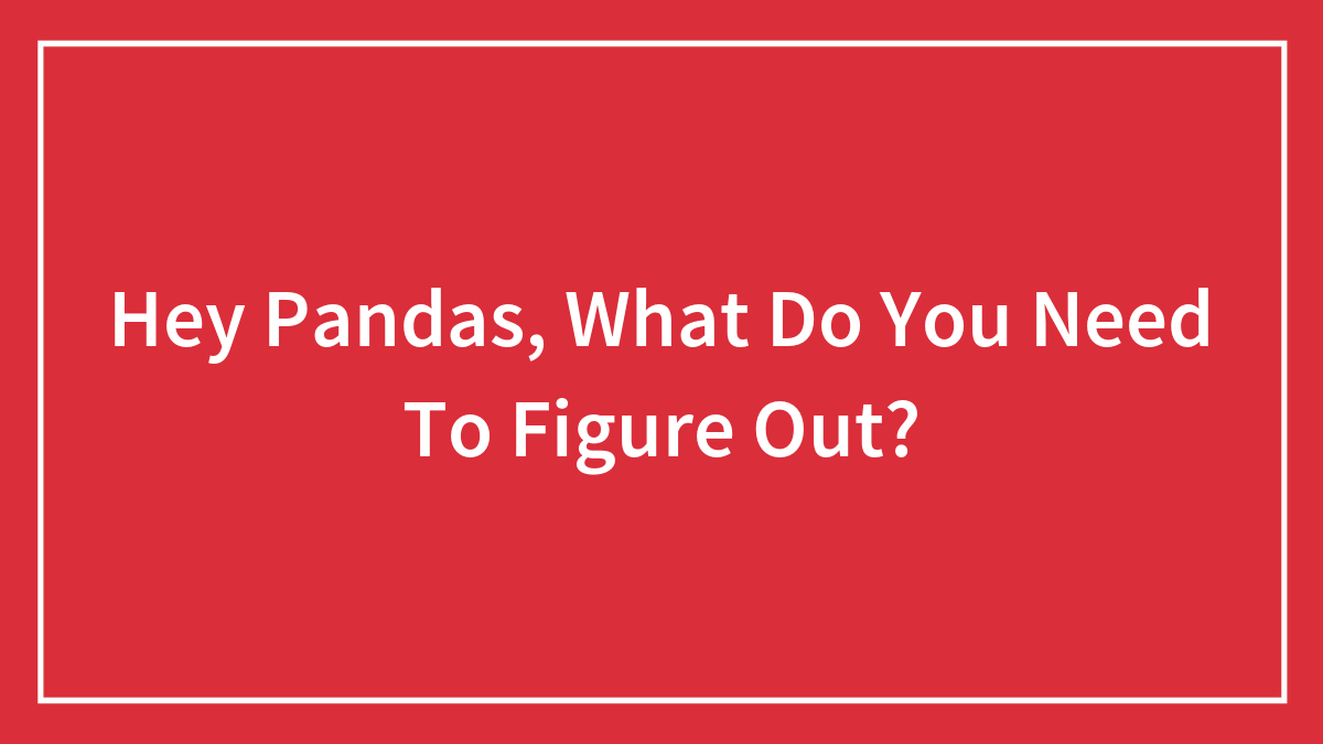Hey Pandas, What Do You Need To Figure Out? (Closed)