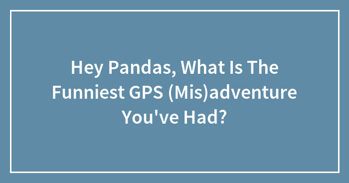 Hey Pandas, What Is The Funniest GPS (Mis)adventure You’ve Had? (Closed)
