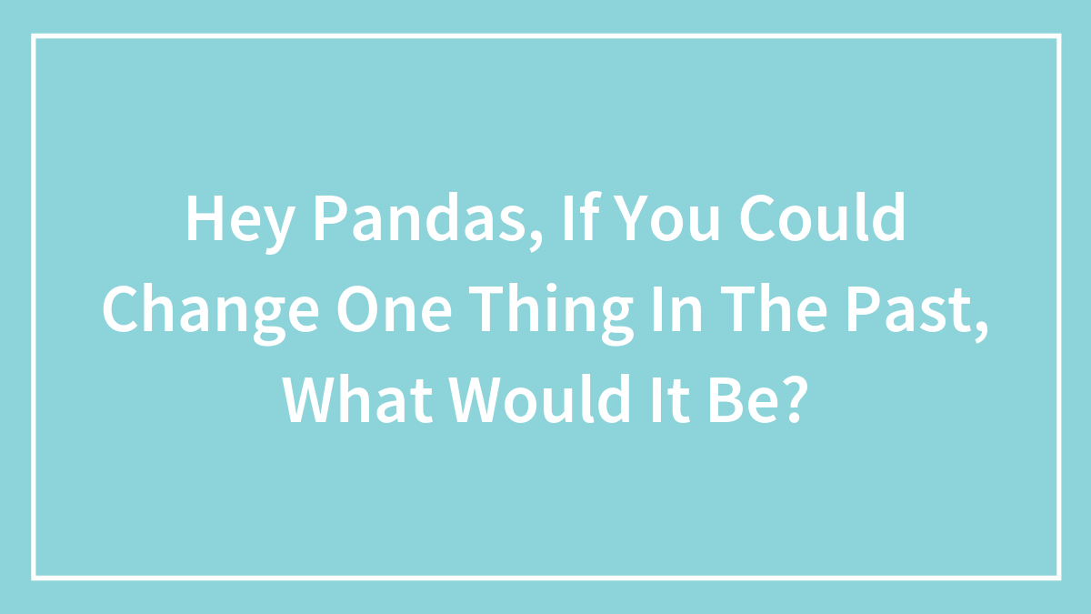 Hey Pandas, If You Could Change One Thing In The Past, What Would It Be? (Closed)