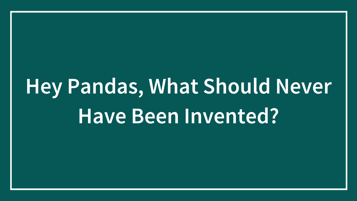 Hey Pandas, What Should Never Have Been Invented? (Closed)