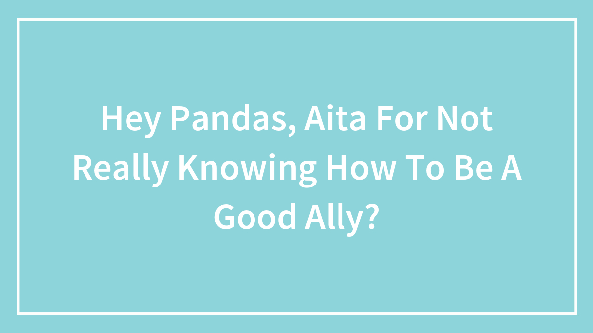 Hey Pandas, Aita For Not Really Knowing How To Be A Good Ally?