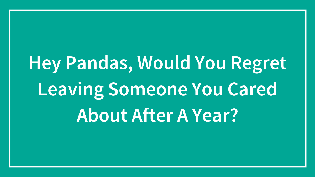 Hey Pandas, Would You Regret Leaving Someone You Cared About After A Year? (Closed)