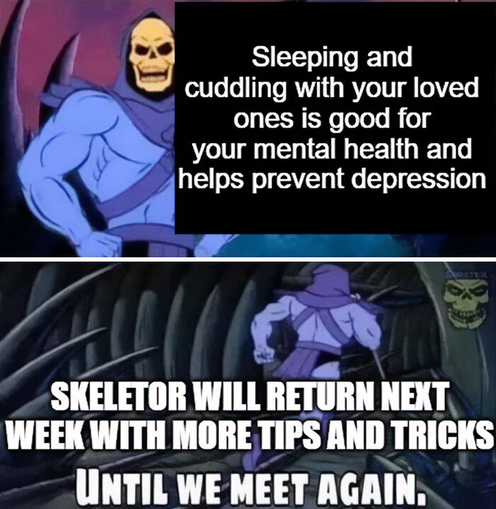 A Skeletor meme with two panels. The top panel shows Skeletor with the text, "Sleeping and cuddling with your loved ones is good for your mental health and helps prevent depression." The bottom panel shows Skeletor running away with the text, "Skeletor will return next week with more tips and tricks. Until we meet again." A Skeletor meme with two panels. The top panel shows Skeletor with the text, "Sleeping and cuddling with your loved ones is good for your mental health and helps prevent depression." The bottom panel shows Skeletor running away with the text, "Skeletor will return next week with more tips and tricks. Until we meet again."