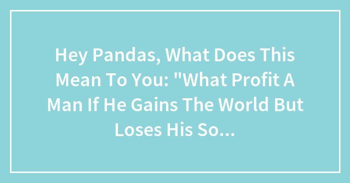 Hey Pandas, What Does This Mean To You: “What Profit A Man If He Gains The World But Loses His Soul?”