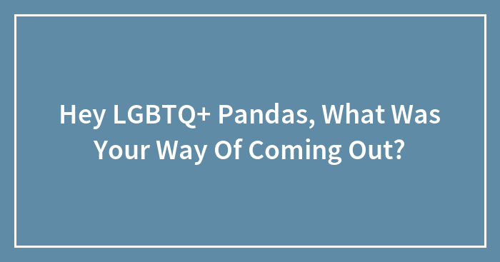 Hey LGBTQ+ Pandas, What Was Your Way Of Coming Out? (Closed)