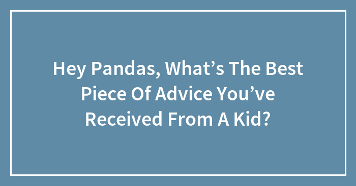 Hey Pandas, What’s The Best Piece Of Advice You’ve Received From A Kid?