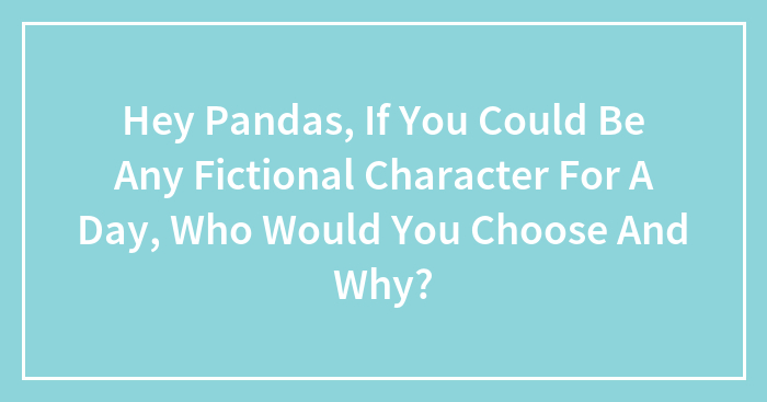 Hey Pandas, If You Could Be Any Fictional Character For A Day, Who Would You Choose And Why? (Closed)