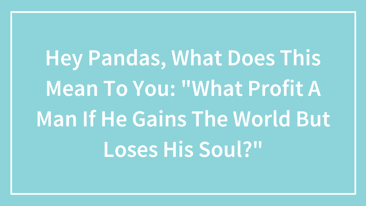 Hey Pandas, What Does This Mean To You: “What Profit A Man If He Gains The World But Loses His Soul?”