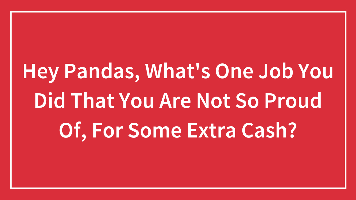 Hey Pandas, What’s One Job You Did That You Are Not So Proud Of, For Some Extra Cash?