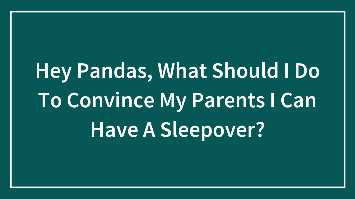 Hey Pandas, What Should I Do To Convince My Parents I Can Have A Sleepover?
