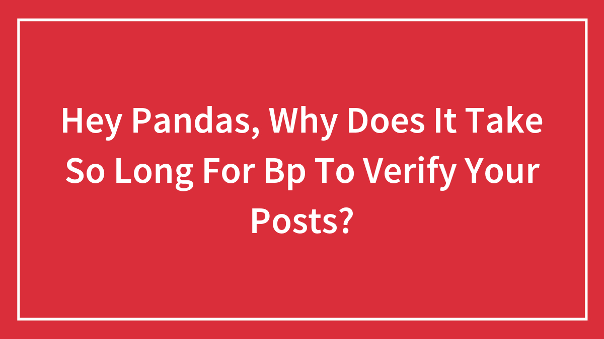 Hey Pandas, Why Does It Take So Long For Bp To Verify Your Posts?