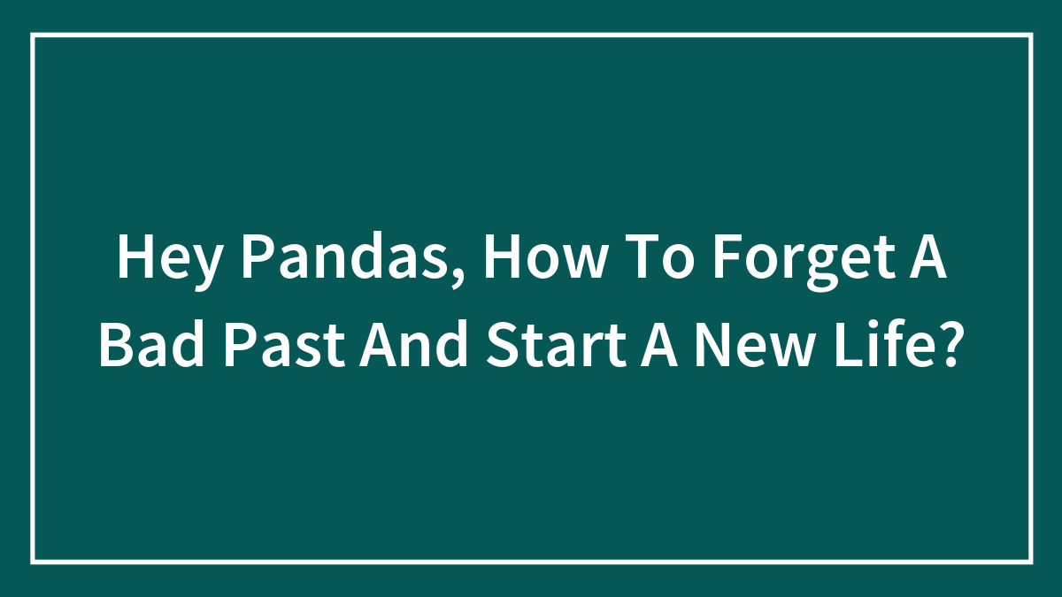 Hey Pandas, How To Forget A Bad Past And Start A New Life? (Closed)